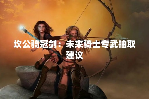 坎公骑冠剑：未来骑士专武抽取建议