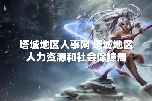塔城地区人事网 塔城地区人力资源和社会保障局