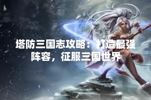 塔防三国志攻略：打造最强阵容，征服三国世界