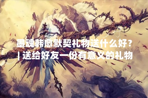 墨魂韩愈默契礼物送什么好？ | 送给好友一份有意义的礼物