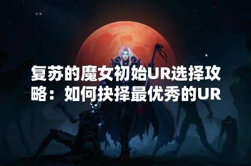 复苏的魔女初始UR选择攻略：如何抉择最优秀的UR魔女？