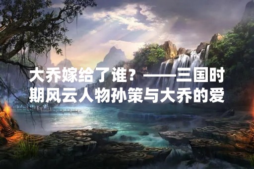 大乔嫁给了谁？——三国时期风云人物孙策与大乔的爱情故事