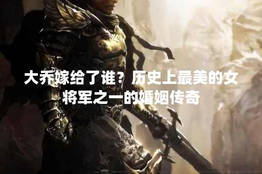大乔嫁给了谁？历史上最美的女将军之一的婚姻传奇