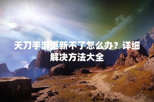 天刀手游更新不了怎么办？详细解决方法大全