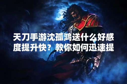 天刀手游沈孤鸿送什么好感度提升快？教你如何迅速提升好感度！