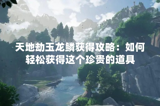 天地劫玉龙鳞获得攻略：如何轻松获得这个珍贵的道具