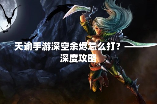 天谕手游深空余烬怎么打？——深度攻略