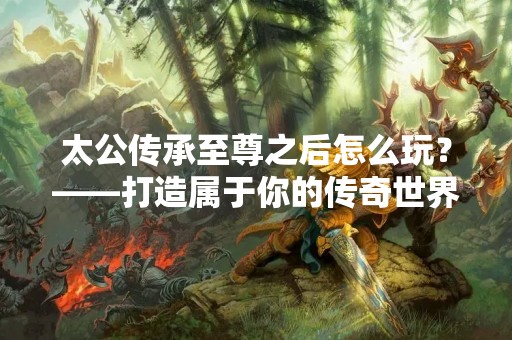 太公传承至尊之后怎么玩？——打造属于你的传奇世界