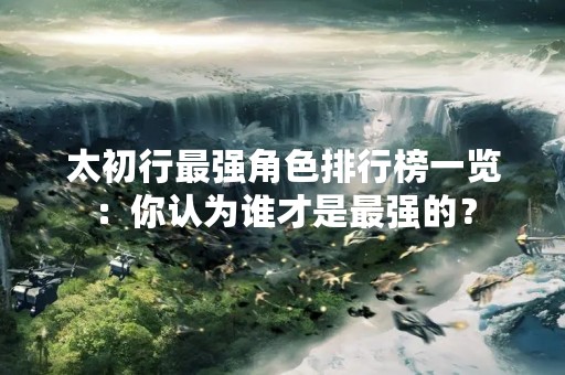 太初行最强角色排行榜一览：你认为谁才是最强的？