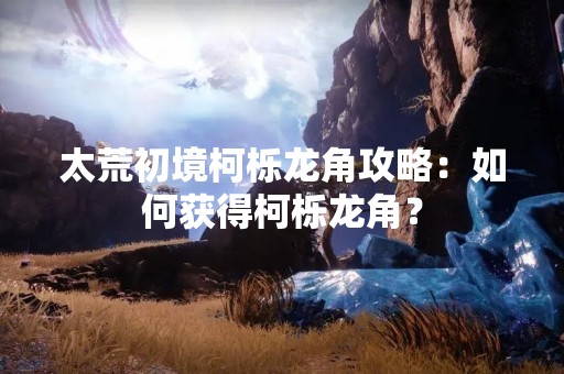 太荒初境柯栎龙角攻略：如何获得柯栎龙角？