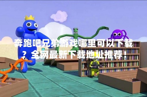 奔跑吧兄弟游戏哪里可以下载？全网最新下载地址推荐！