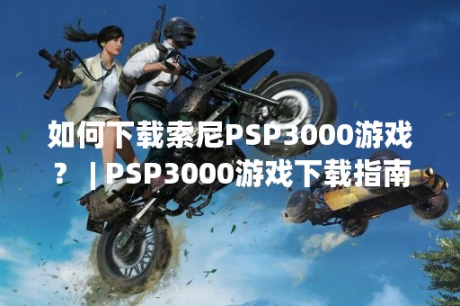 如何下载索尼PSP3000游戏？ | PSP3000游戏下载指南