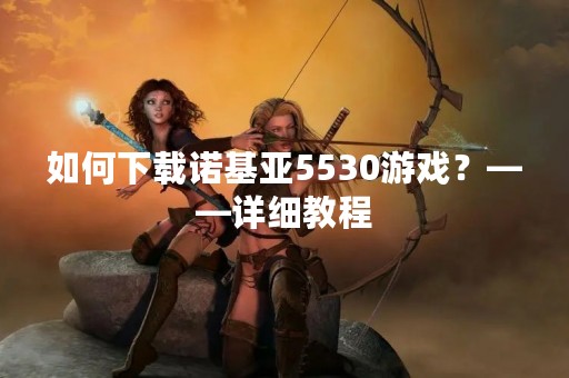 如何下载诺基亚5530游戏？——详细教程