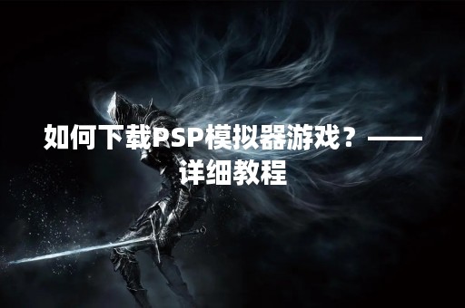 如何下载PSP模拟器游戏？——详细教程