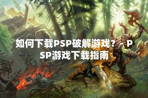 如何下载PSP破解游戏？- PSP游戏下载指南