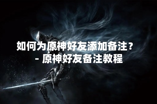 如何为原神好友添加备注？ - 原神好友备注教程