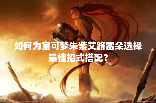 如何为宝可梦朱紫艾路雷朵选择最佳招式搭配？