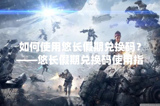 如何使用悠长假期兑换码？——悠长假期兑换码使用指南