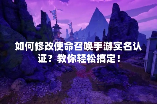 如何修改使命召唤手游实名认证？教你轻松搞定！