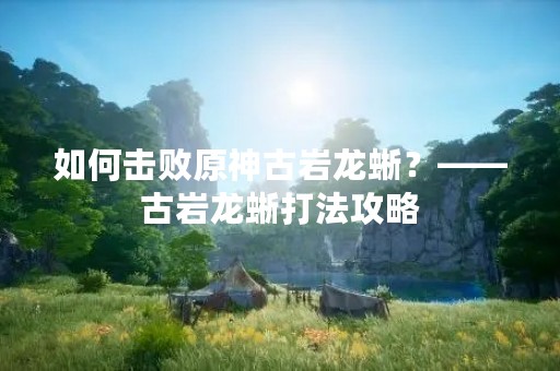 如何击败原神古岩龙蜥？——古岩龙蜥打法攻略