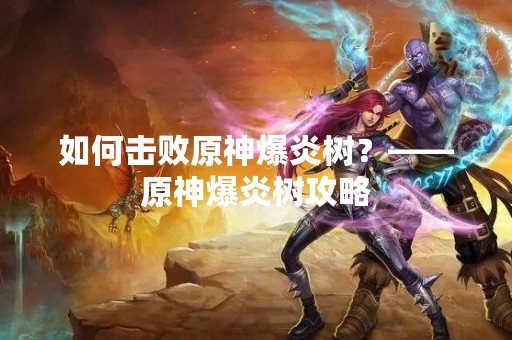 如何击败原神爆炎树？——原神爆炎树攻略