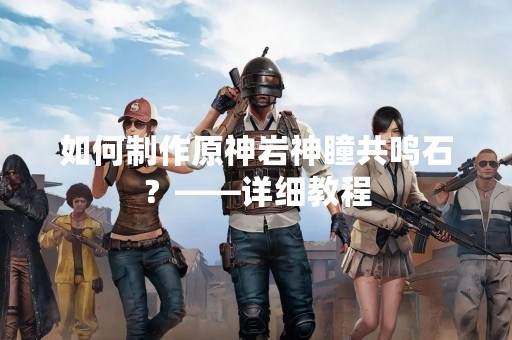 如何制作原神岩神瞳共鸣石？——详细教程