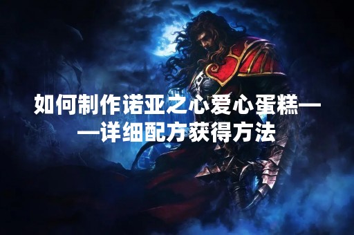 如何制作诺亚之心爱心蛋糕——详细配方获得方法