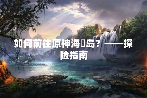 如何前往原神海祇岛？——探险指南