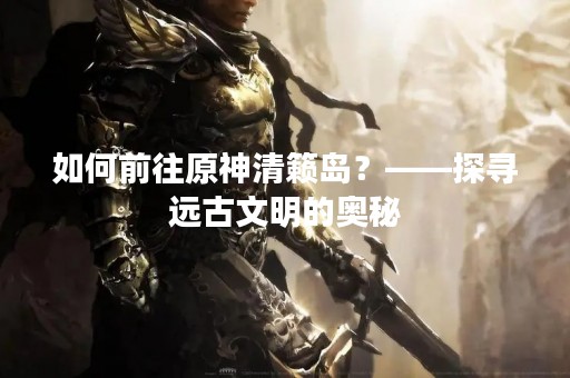 如何前往原神清籁岛？——探寻远古文明的奥秘