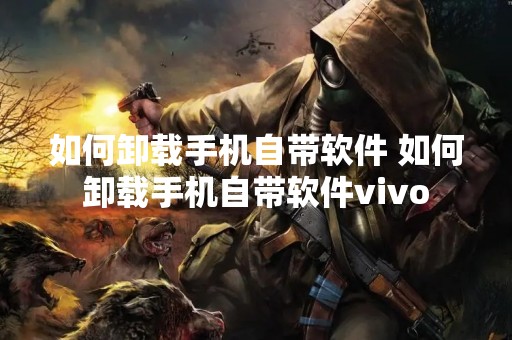 如何卸载手机自带软件 如何卸载手机自带软件vivo