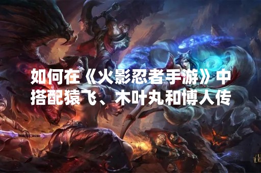 如何在《火影忍者手游》中搭配猿飞、木叶丸和博人传的密卷？