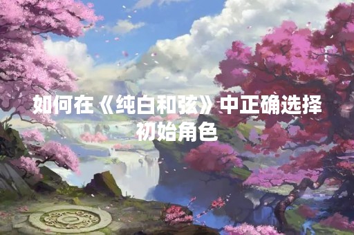 如何在《纯白**》中正确选择初始角色