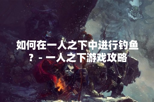 如何在一人之下中进行钓鱼？- 一人之下游戏攻略