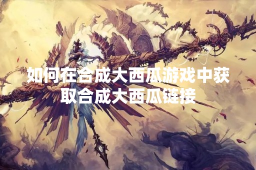 如何在合成大西瓜游戏中获取合成大西瓜链接
