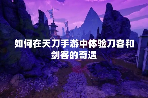 如何在天刀手游中体验刀客和剑客的奇遇