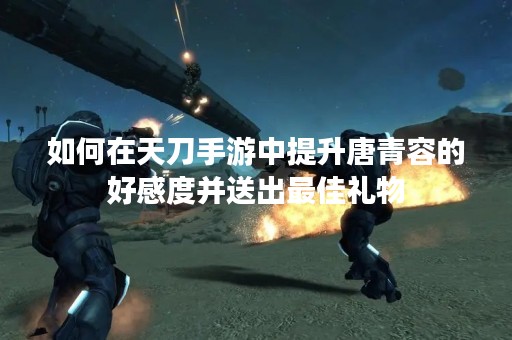 如何在天刀手游中提升唐青容的好感度并送出最佳礼物