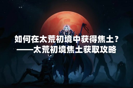 如何在太荒初境中获得焦土？——太荒初境焦土获取攻略