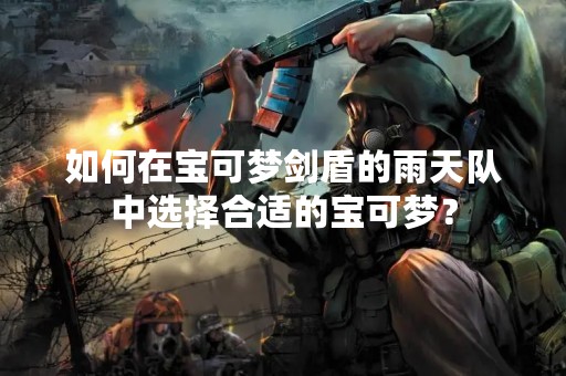 如何在宝可梦剑盾的雨天队中选择合适的宝可梦？