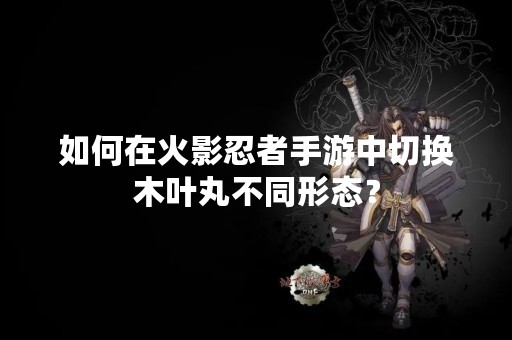 如何在火影忍者手游中切换木叶丸不同形态？