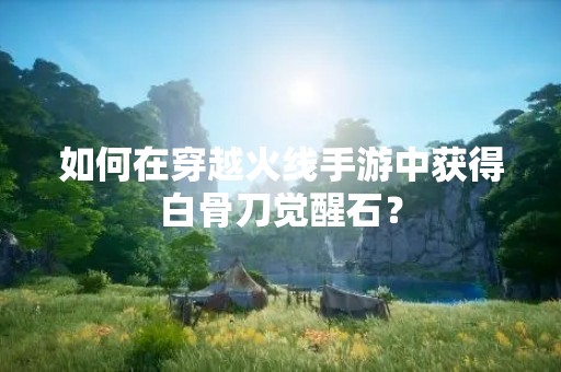 如何在穿越火线手游中获得白骨刀觉醒石？
