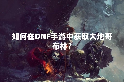 如何在DNF手游中获取大地哥布林？