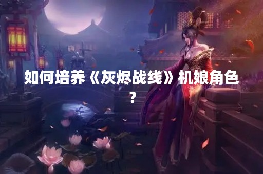 如何培养《灰烬战线》机娘角色？
