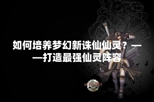 如何培养梦幻新诛仙仙灵？——打造最强仙灵阵容