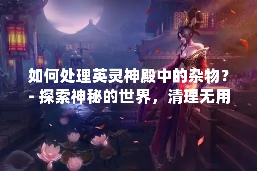 如何处理英灵神殿中的杂物？- 探索神秘的世界，清理无用的物品，让你的英灵神殿更加整洁。
