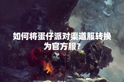 如何将蛋仔派对渠道服转换为官方服？