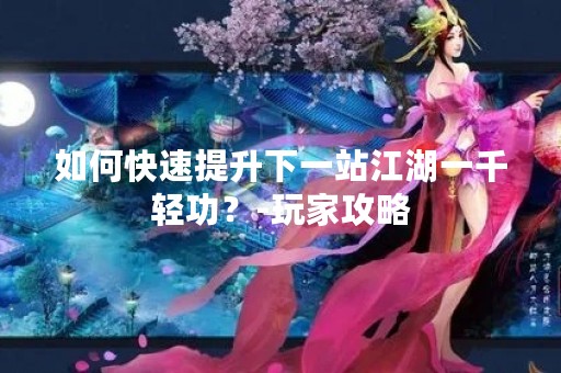 如何快速提升下一站江湖一千轻功？-玩家攻略