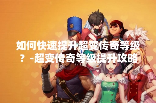 如何快速提升超变传奇等级？-超变传奇等级提升攻略
