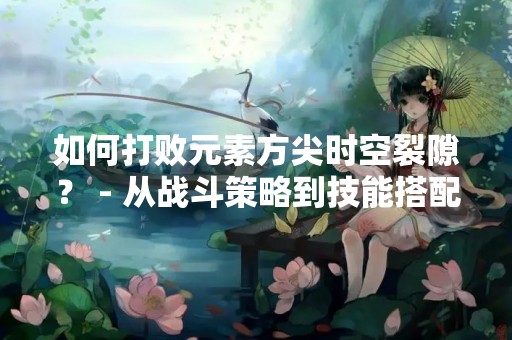 如何打败元素方尖时空裂隙？ - 从战斗策略到技能搭配，一一解析