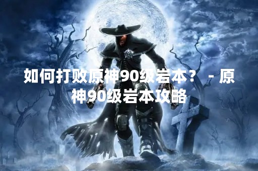 如何打败原神90级岩本？ - 原神90级岩本攻略