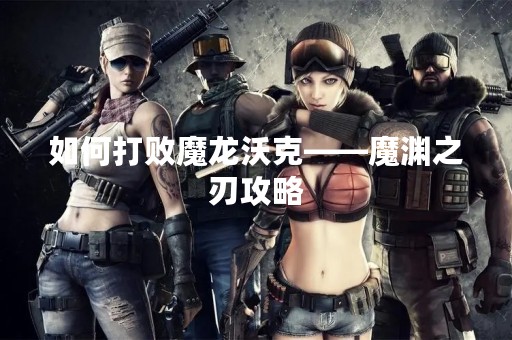 如何打败魔龙沃克——魔渊之刃攻略